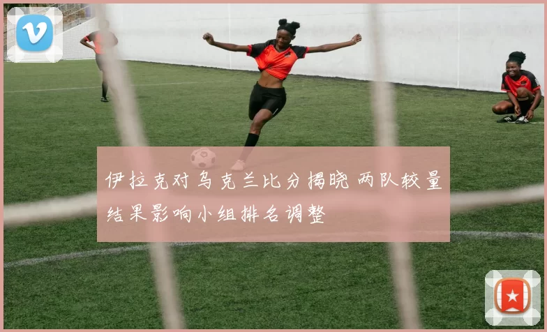 伊拉克对乌克兰比分揭晓 两队较量结果影响小组排名调整