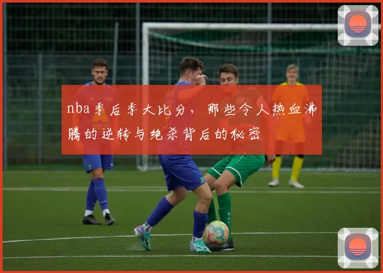 nba季后季大比分，那些令人热血沸腾的逆转与绝杀背后的秘密