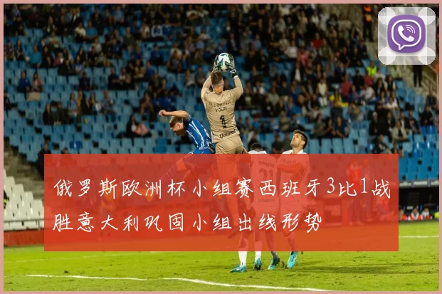 俄罗斯欧洲杯小组赛西班牙3比1战胜意大利巩固小组出线形势