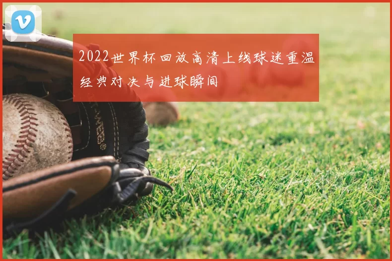 2022世界杯回放高清上线球迷重温经典对决与进球瞬间