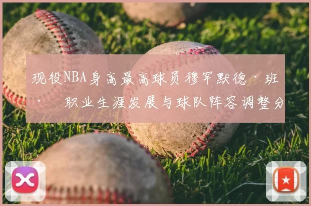 现役NBA身高最高球员穆罕默德·班巴职业生涯发展与球队阵容调整分析