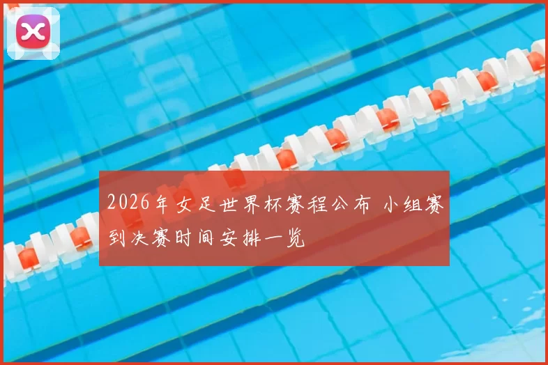 2026年女足世界杯赛程公布 小组赛到决赛时间安排一览