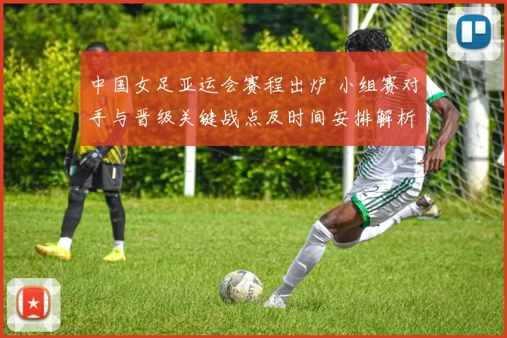 中国女足亚运会赛程出炉 小组赛对手与晋级关键战点及时间安排解析