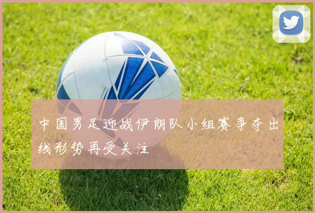 中国男足迎战伊朗队小组赛争夺出线形势再受关注
