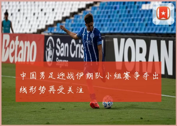 中国男足迎战伊朗队小组赛争夺出线形势再受关注